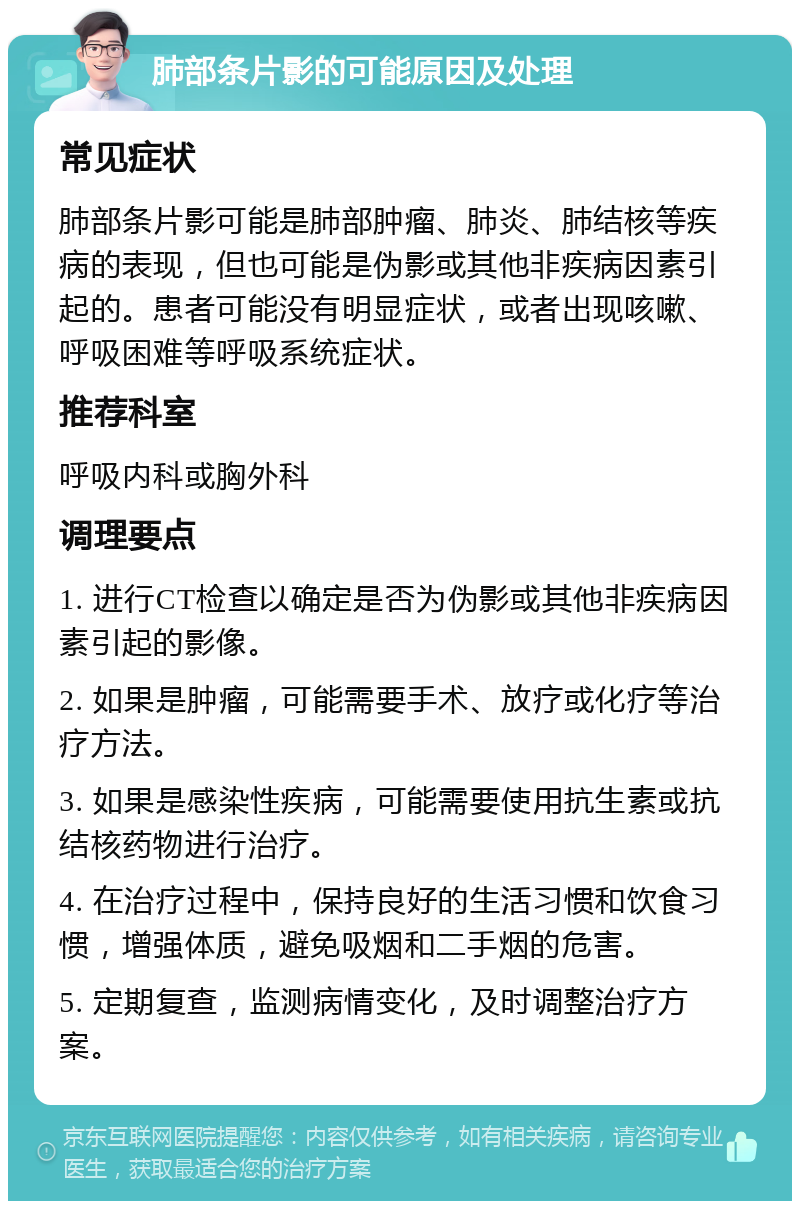 肺部条片影的可能原因及处理 常见症状 肺部条片影可能是肺部肿瘤、肺炎、肺结核等疾病的表现，但也可能是伪影或其他非疾病因素引起的。患者可能没有明显症状，或者出现咳嗽、呼吸困难等呼吸系统症状。 推荐科室 呼吸内科或胸外科 调理要点 1. 进行CT检查以确定是否为伪影或其他非疾病因素引起的影像。 2. 如果是肿瘤，可能需要手术、放疗或化疗等治疗方法。 3. 如果是感染性疾病，可能需要使用抗生素或抗结核药物进行治疗。 4. 在治疗过程中，保持良好的生活习惯和饮食习惯，增强体质，避免吸烟和二手烟的危害。 5. 定期复查，监测病情变化，及时调整治疗方案。