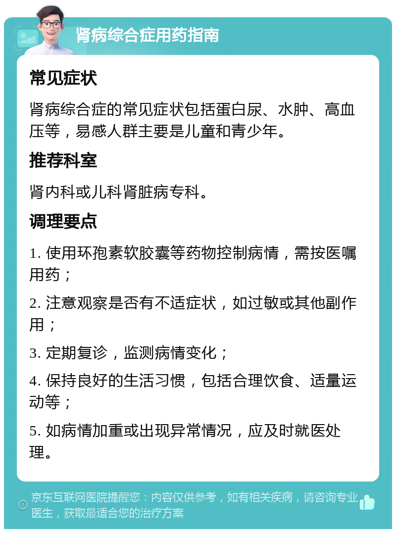 肾病综合症用药指南 常见症状 肾病综合症的常见症状包括蛋白尿、水肿、高血压等，易感人群主要是儿童和青少年。 推荐科室 肾内科或儿科肾脏病专科。 调理要点 1. 使用环孢素软胶囊等药物控制病情，需按医嘱用药； 2. 注意观察是否有不适症状，如过敏或其他副作用； 3. 定期复诊，监测病情变化； 4. 保持良好的生活习惯，包括合理饮食、适量运动等； 5. 如病情加重或出现异常情况，应及时就医处理。