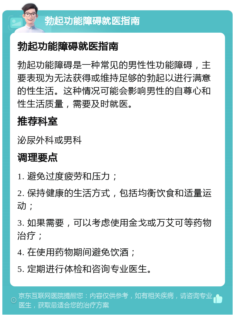 勃起功能障碍就医指南 勃起功能障碍就医指南 勃起功能障碍是一种常见的男性性功能障碍，主要表现为无法获得或维持足够的勃起以进行满意的性生活。这种情况可能会影响男性的自尊心和性生活质量，需要及时就医。 推荐科室 泌尿外科或男科 调理要点 1. 避免过度疲劳和压力； 2. 保持健康的生活方式，包括均衡饮食和适量运动； 3. 如果需要，可以考虑使用金戈或万艾可等药物治疗； 4. 在使用药物期间避免饮酒； 5. 定期进行体检和咨询专业医生。