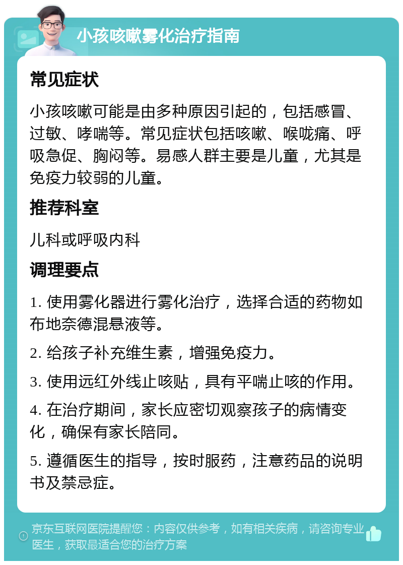 小孩咳嗽雾化治疗指南 常见症状 小孩咳嗽可能是由多种原因引起的，包括感冒、过敏、哮喘等。常见症状包括咳嗽、喉咙痛、呼吸急促、胸闷等。易感人群主要是儿童，尤其是免疫力较弱的儿童。 推荐科室 儿科或呼吸内科 调理要点 1. 使用雾化器进行雾化治疗，选择合适的药物如布地奈德混悬液等。 2. 给孩子补充维生素，增强免疫力。 3. 使用远红外线止咳贴，具有平喘止咳的作用。 4. 在治疗期间，家长应密切观察孩子的病情变化，确保有家长陪同。 5. 遵循医生的指导，按时服药，注意药品的说明书及禁忌症。