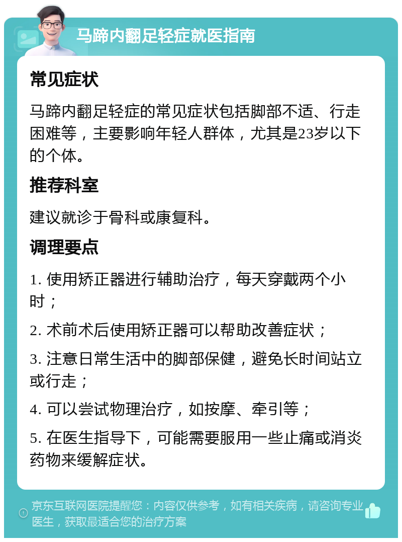 马蹄内翻足轻症就医指南 常见症状 马蹄内翻足轻症的常见症状包括脚部不适、行走困难等，主要影响年轻人群体，尤其是23岁以下的个体。 推荐科室 建议就诊于骨科或康复科。 调理要点 1. 使用矫正器进行辅助治疗，每天穿戴两个小时； 2. 术前术后使用矫正器可以帮助改善症状； 3. 注意日常生活中的脚部保健，避免长时间站立或行走； 4. 可以尝试物理治疗，如按摩、牵引等； 5. 在医生指导下，可能需要服用一些止痛或消炎药物来缓解症状。