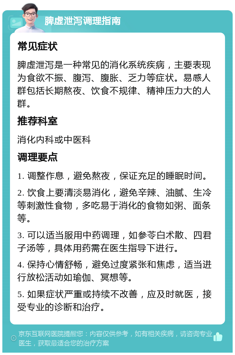 脾虚泄泻调理指南 常见症状 脾虚泄泻是一种常见的消化系统疾病，主要表现为食欲不振、腹泻、腹胀、乏力等症状。易感人群包括长期熬夜、饮食不规律、精神压力大的人群。 推荐科室 消化内科或中医科 调理要点 1. 调整作息，避免熬夜，保证充足的睡眠时间。 2. 饮食上要清淡易消化，避免辛辣、油腻、生冷等刺激性食物，多吃易于消化的食物如粥、面条等。 3. 可以适当服用中药调理，如参苓白术散、四君子汤等，具体用药需在医生指导下进行。 4. 保持心情舒畅，避免过度紧张和焦虑，适当进行放松活动如瑜伽、冥想等。 5. 如果症状严重或持续不改善，应及时就医，接受专业的诊断和治疗。