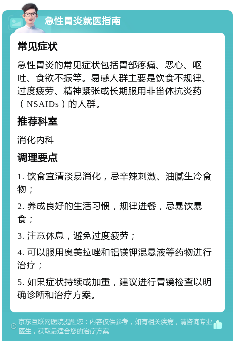 急性胃炎就医指南 常见症状 急性胃炎的常见症状包括胃部疼痛、恶心、呕吐、食欲不振等。易感人群主要是饮食不规律、过度疲劳、精神紧张或长期服用非甾体抗炎药（NSAIDs）的人群。 推荐科室 消化内科 调理要点 1. 饮食宜清淡易消化，忌辛辣刺激、油腻生冷食物； 2. 养成良好的生活习惯，规律进餐，忌暴饮暴食； 3. 注意休息，避免过度疲劳； 4. 可以服用奥美拉唑和铝镁钾混悬液等药物进行治疗； 5. 如果症状持续或加重，建议进行胃镜检查以明确诊断和治疗方案。