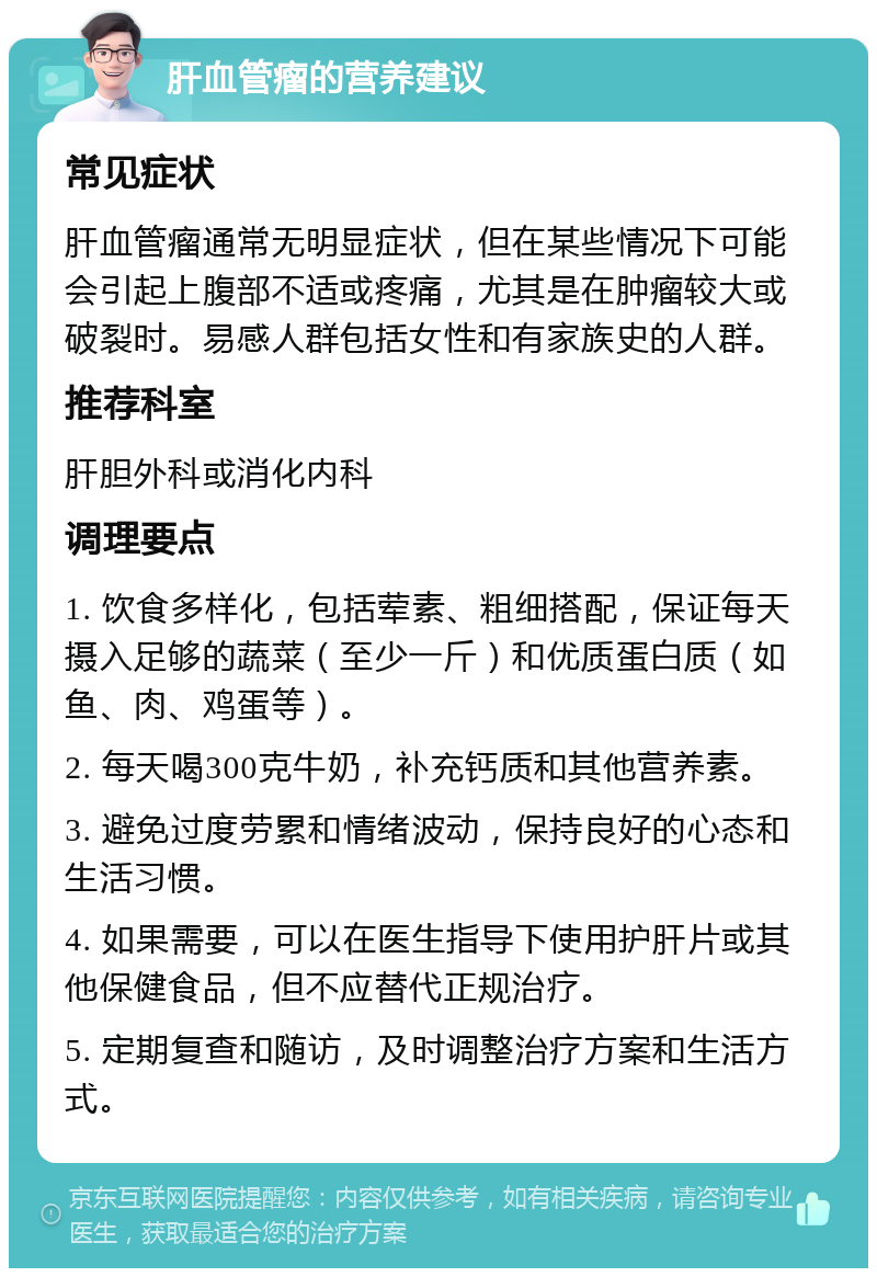 肝血管瘤的营养建议 常见症状 肝血管瘤通常无明显症状，但在某些情况下可能会引起上腹部不适或疼痛，尤其是在肿瘤较大或破裂时。易感人群包括女性和有家族史的人群。 推荐科室 肝胆外科或消化内科 调理要点 1. 饮食多样化，包括荤素、粗细搭配，保证每天摄入足够的蔬菜（至少一斤）和优质蛋白质（如鱼、肉、鸡蛋等）。 2. 每天喝300克牛奶，补充钙质和其他营养素。 3. 避免过度劳累和情绪波动，保持良好的心态和生活习惯。 4. 如果需要，可以在医生指导下使用护肝片或其他保健食品，但不应替代正规治疗。 5. 定期复查和随访，及时调整治疗方案和生活方式。