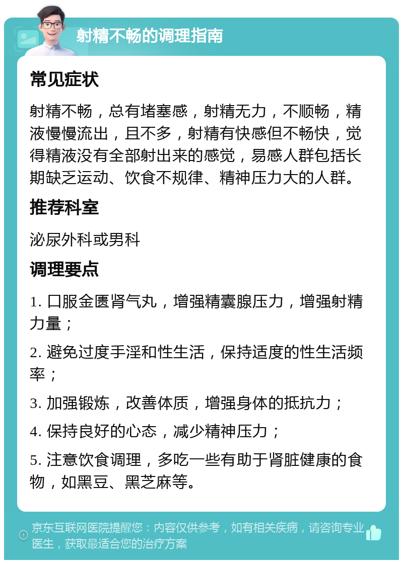 射精不畅的调理指南 常见症状 射精不畅，总有堵塞感，射精无力，不顺畅，精液慢慢流出，且不多，射精有快感但不畅快，觉得精液没有全部射出来的感觉，易感人群包括长期缺乏运动、饮食不规律、精神压力大的人群。 推荐科室 泌尿外科或男科 调理要点 1. 口服金匮肾气丸，增强精囊腺压力，增强射精力量； 2. 避免过度手淫和性生活，保持适度的性生活频率； 3. 加强锻炼，改善体质，增强身体的抵抗力； 4. 保持良好的心态，减少精神压力； 5. 注意饮食调理，多吃一些有助于肾脏健康的食物，如黑豆、黑芝麻等。