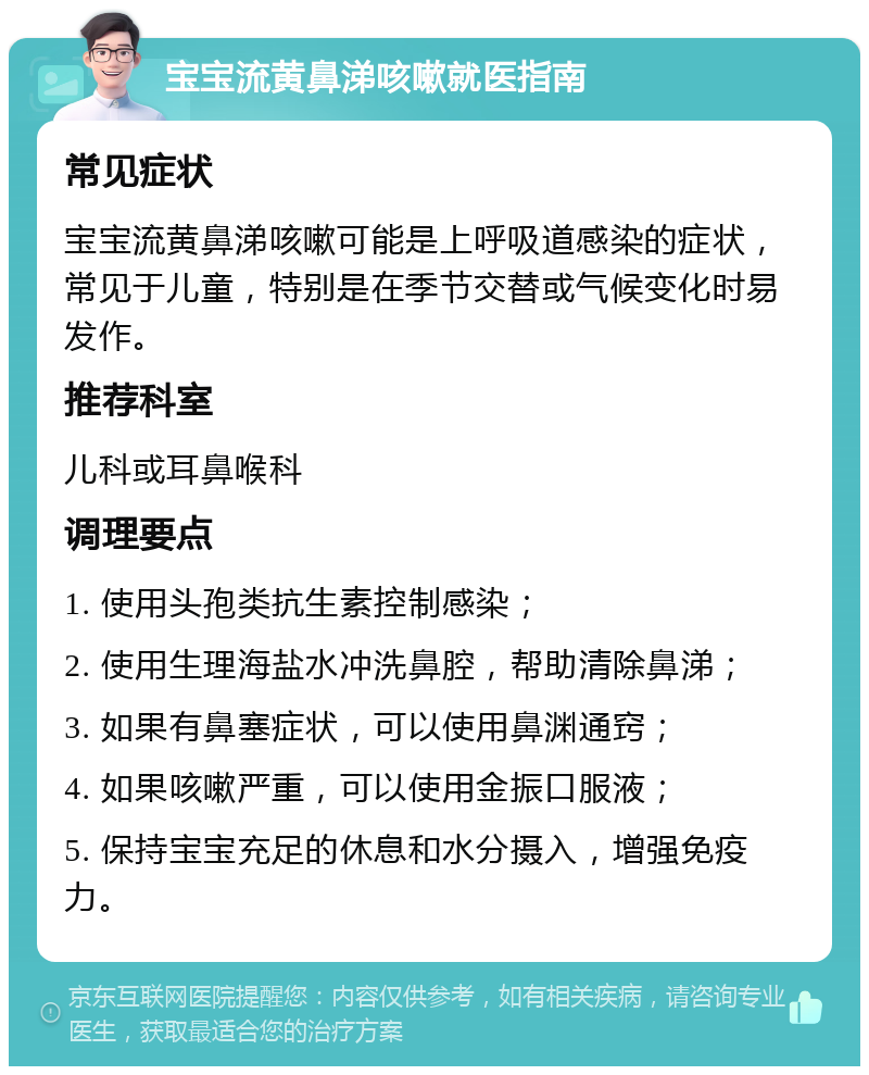 宝宝流黄鼻涕咳嗽就医指南 常见症状 宝宝流黄鼻涕咳嗽可能是上呼吸道感染的症状，常见于儿童，特别是在季节交替或气候变化时易发作。 推荐科室 儿科或耳鼻喉科 调理要点 1. 使用头孢类抗生素控制感染； 2. 使用生理海盐水冲洗鼻腔，帮助清除鼻涕； 3. 如果有鼻塞症状，可以使用鼻渊通窍； 4. 如果咳嗽严重，可以使用金振口服液； 5. 保持宝宝充足的休息和水分摄入，增强免疫力。