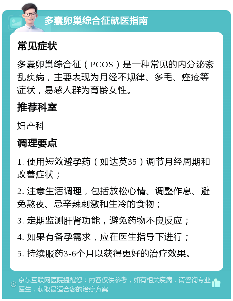 多囊卵巢综合征就医指南 常见症状 多囊卵巢综合征（PCOS）是一种常见的内分泌紊乱疾病，主要表现为月经不规律、多毛、痤疮等症状，易感人群为育龄女性。 推荐科室 妇产科 调理要点 1. 使用短效避孕药（如达英35）调节月经周期和改善症状； 2. 注意生活调理，包括放松心情、调整作息、避免熬夜、忌辛辣刺激和生冷的食物； 3. 定期监测肝肾功能，避免药物不良反应； 4. 如果有备孕需求，应在医生指导下进行； 5. 持续服药3-6个月以获得更好的治疗效果。