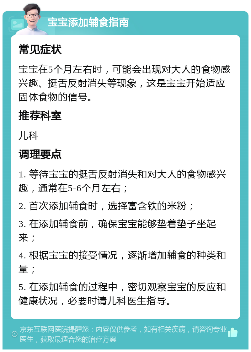 宝宝添加辅食指南 常见症状 宝宝在5个月左右时，可能会出现对大人的食物感兴趣、挺舌反射消失等现象，这是宝宝开始适应固体食物的信号。 推荐科室 儿科 调理要点 1. 等待宝宝的挺舌反射消失和对大人的食物感兴趣，通常在5-6个月左右； 2. 首次添加辅食时，选择富含铁的米粉； 3. 在添加辅食前，确保宝宝能够垫着垫子坐起来； 4. 根据宝宝的接受情况，逐渐增加辅食的种类和量； 5. 在添加辅食的过程中，密切观察宝宝的反应和健康状况，必要时请儿科医生指导。