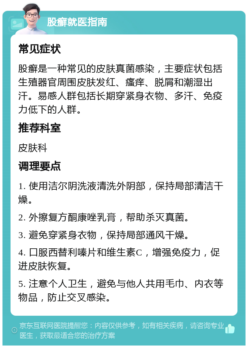 股癣就医指南 常见症状 股癣是一种常见的皮肤真菌感染，主要症状包括生殖器官周围皮肤发红、瘙痒、脱屑和潮湿出汗。易感人群包括长期穿紧身衣物、多汗、免疫力低下的人群。 推荐科室 皮肤科 调理要点 1. 使用洁尔阴洗液清洗外阴部，保持局部清洁干燥。 2. 外擦复方酮康唑乳膏，帮助杀灭真菌。 3. 避免穿紧身衣物，保持局部通风干燥。 4. 口服西替利嗪片和维生素C，增强免疫力，促进皮肤恢复。 5. 注意个人卫生，避免与他人共用毛巾、内衣等物品，防止交叉感染。