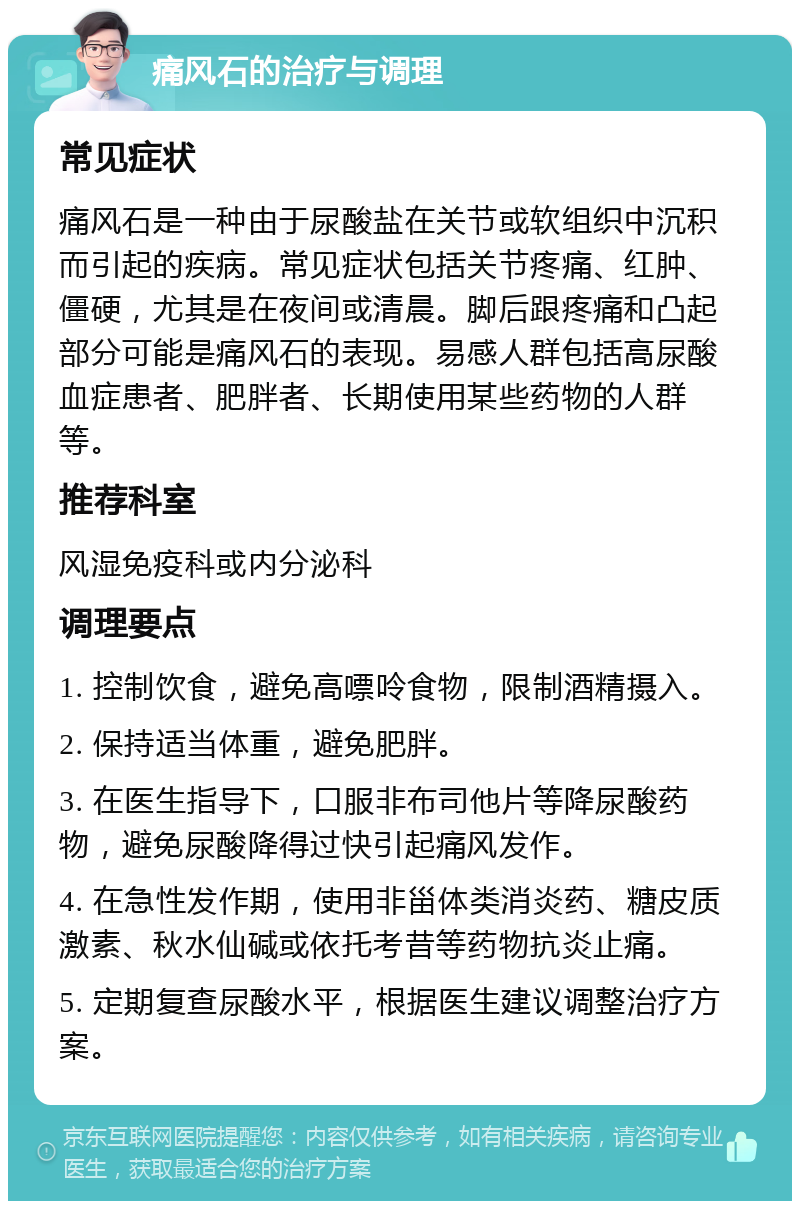 痛风石的治疗与调理 常见症状 痛风石是一种由于尿酸盐在关节或软组织中沉积而引起的疾病。常见症状包括关节疼痛、红肿、僵硬，尤其是在夜间或清晨。脚后跟疼痛和凸起部分可能是痛风石的表现。易感人群包括高尿酸血症患者、肥胖者、长期使用某些药物的人群等。 推荐科室 风湿免疫科或内分泌科 调理要点 1. 控制饮食，避免高嘌呤食物，限制酒精摄入。 2. 保持适当体重，避免肥胖。 3. 在医生指导下，口服非布司他片等降尿酸药物，避免尿酸降得过快引起痛风发作。 4. 在急性发作期，使用非甾体类消炎药、糖皮质激素、秋水仙碱或依托考昔等药物抗炎止痛。 5. 定期复查尿酸水平，根据医生建议调整治疗方案。