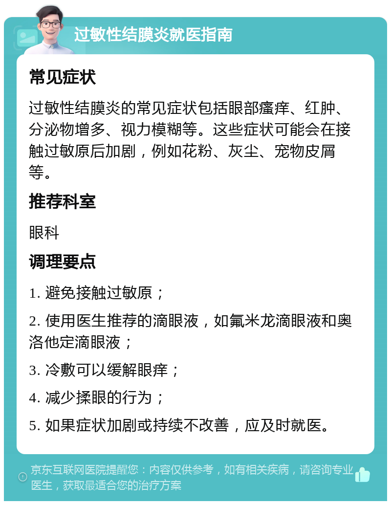 过敏性结膜炎就医指南 常见症状 过敏性结膜炎的常见症状包括眼部瘙痒、红肿、分泌物增多、视力模糊等。这些症状可能会在接触过敏原后加剧，例如花粉、灰尘、宠物皮屑等。 推荐科室 眼科 调理要点 1. 避免接触过敏原； 2. 使用医生推荐的滴眼液，如氟米龙滴眼液和奥洛他定滴眼液； 3. 冷敷可以缓解眼痒； 4. 减少揉眼的行为； 5. 如果症状加剧或持续不改善，应及时就医。