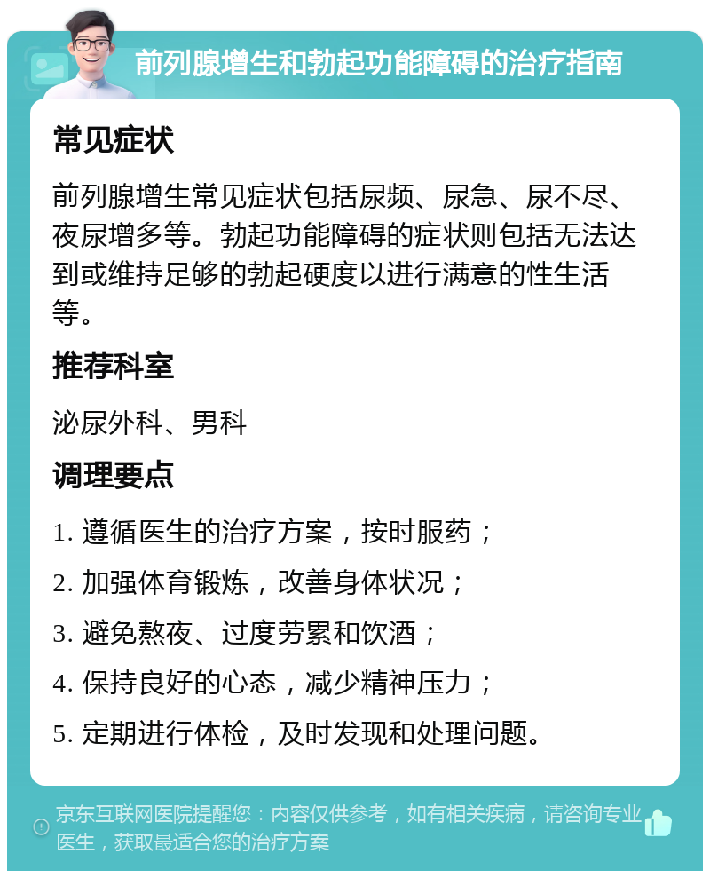 前列腺增生和勃起功能障碍的治疗指南 常见症状 前列腺增生常见症状包括尿频、尿急、尿不尽、夜尿增多等。勃起功能障碍的症状则包括无法达到或维持足够的勃起硬度以进行满意的性生活等。 推荐科室 泌尿外科、男科 调理要点 1. 遵循医生的治疗方案，按时服药； 2. 加强体育锻炼，改善身体状况； 3. 避免熬夜、过度劳累和饮酒； 4. 保持良好的心态，减少精神压力； 5. 定期进行体检，及时发现和处理问题。