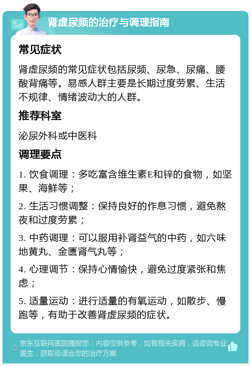 肾虚尿频的治疗与调理指南 常见症状 肾虚尿频的常见症状包括尿频、尿急、尿痛、腰酸背痛等。易感人群主要是长期过度劳累、生活不规律、情绪波动大的人群。 推荐科室 泌尿外科或中医科 调理要点 1. 饮食调理：多吃富含维生素E和锌的食物，如坚果、海鲜等； 2. 生活习惯调整：保持良好的作息习惯，避免熬夜和过度劳累； 3. 中药调理：可以服用补肾益气的中药，如六味地黄丸、金匮肾气丸等； 4. 心理调节：保持心情愉快，避免过度紧张和焦虑； 5. 适量运动：进行适量的有氧运动，如散步、慢跑等，有助于改善肾虚尿频的症状。