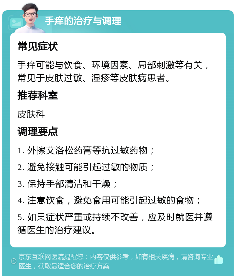 手痒的治疗与调理 常见症状 手痒可能与饮食、环境因素、局部刺激等有关，常见于皮肤过敏、湿疹等皮肤病患者。 推荐科室 皮肤科 调理要点 1. 外擦艾洛松药膏等抗过敏药物； 2. 避免接触可能引起过敏的物质； 3. 保持手部清洁和干燥； 4. 注意饮食，避免食用可能引起过敏的食物； 5. 如果症状严重或持续不改善，应及时就医并遵循医生的治疗建议。