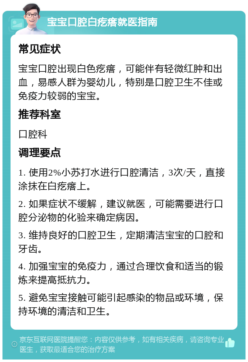 宝宝口腔白疙瘩就医指南 常见症状 宝宝口腔出现白色疙瘩，可能伴有轻微红肿和出血，易感人群为婴幼儿，特别是口腔卫生不佳或免疫力较弱的宝宝。 推荐科室 口腔科 调理要点 1. 使用2%小苏打水进行口腔清洁，3次/天，直接涂抹在白疙瘩上。 2. 如果症状不缓解，建议就医，可能需要进行口腔分泌物的化验来确定病因。 3. 维持良好的口腔卫生，定期清洁宝宝的口腔和牙齿。 4. 加强宝宝的免疫力，通过合理饮食和适当的锻炼来提高抵抗力。 5. 避免宝宝接触可能引起感染的物品或环境，保持环境的清洁和卫生。