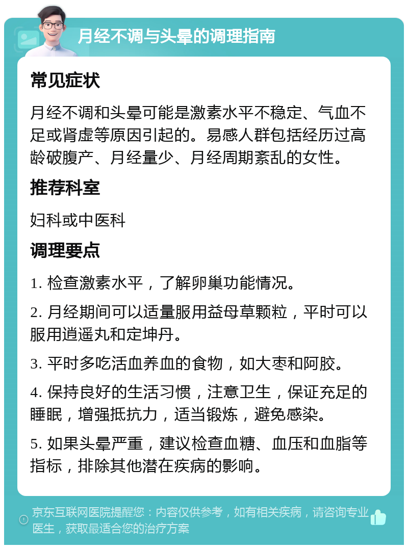 月经不调与头晕的调理指南 常见症状 月经不调和头晕可能是激素水平不稳定、气血不足或肾虚等原因引起的。易感人群包括经历过高龄破腹产、月经量少、月经周期紊乱的女性。 推荐科室 妇科或中医科 调理要点 1. 检查激素水平，了解卵巢功能情况。 2. 月经期间可以适量服用益母草颗粒，平时可以服用逍遥丸和定坤丹。 3. 平时多吃活血养血的食物，如大枣和阿胶。 4. 保持良好的生活习惯，注意卫生，保证充足的睡眠，增强抵抗力，适当锻炼，避免感染。 5. 如果头晕严重，建议检查血糖、血压和血脂等指标，排除其他潜在疾病的影响。