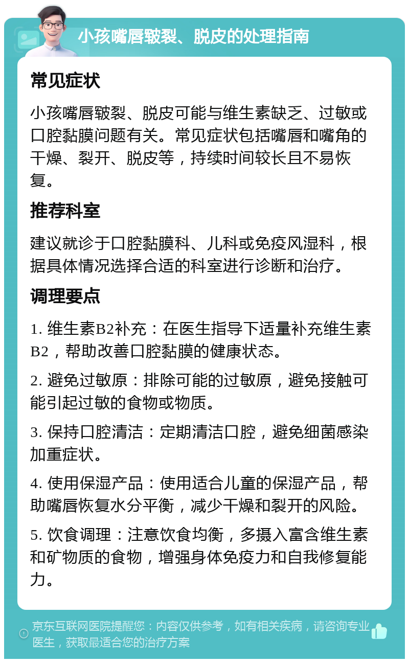 小孩嘴唇皲裂、脱皮的处理指南 常见症状 小孩嘴唇皲裂、脱皮可能与维生素缺乏、过敏或口腔黏膜问题有关。常见症状包括嘴唇和嘴角的干燥、裂开、脱皮等，持续时间较长且不易恢复。 推荐科室 建议就诊于口腔黏膜科、儿科或免疫风湿科，根据具体情况选择合适的科室进行诊断和治疗。 调理要点 1. 维生素B2补充：在医生指导下适量补充维生素B2，帮助改善口腔黏膜的健康状态。 2. 避免过敏原：排除可能的过敏原，避免接触可能引起过敏的食物或物质。 3. 保持口腔清洁：定期清洁口腔，避免细菌感染加重症状。 4. 使用保湿产品：使用适合儿童的保湿产品，帮助嘴唇恢复水分平衡，减少干燥和裂开的风险。 5. 饮食调理：注意饮食均衡，多摄入富含维生素和矿物质的食物，增强身体免疫力和自我修复能力。