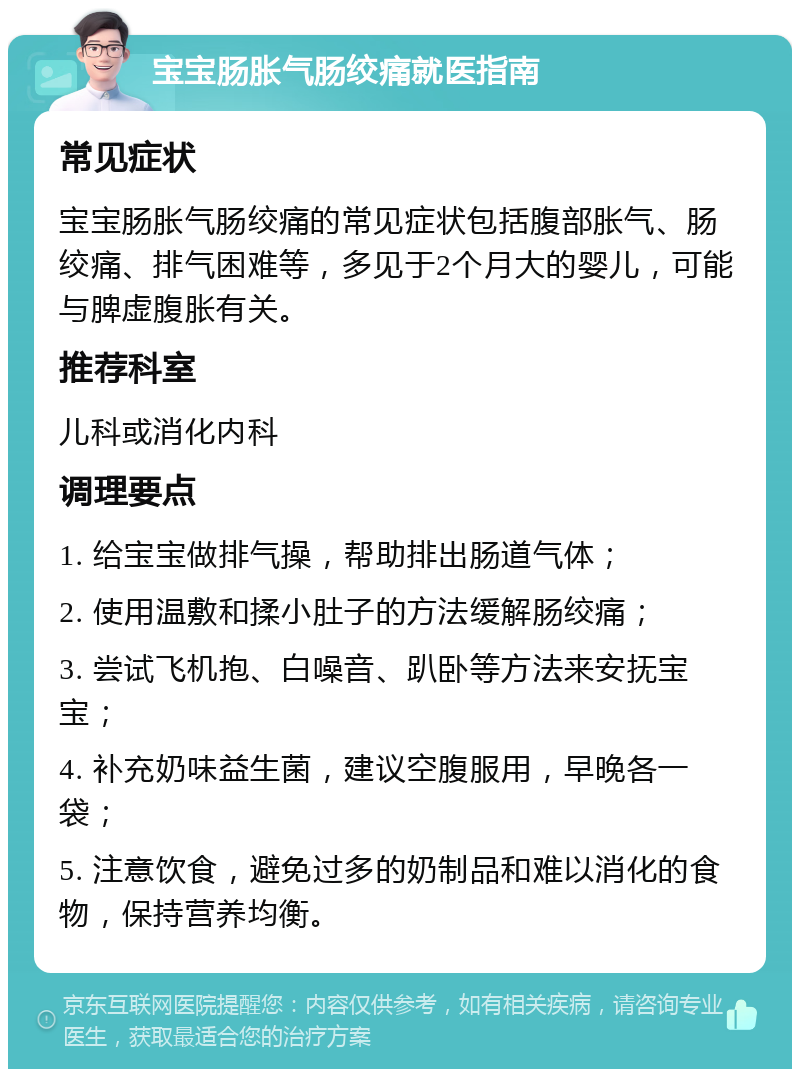 宝宝肠胀气肠绞痛就医指南 常见症状 宝宝肠胀气肠绞痛的常见症状包括腹部胀气、肠绞痛、排气困难等，多见于2个月大的婴儿，可能与脾虚腹胀有关。 推荐科室 儿科或消化内科 调理要点 1. 给宝宝做排气操，帮助排出肠道气体； 2. 使用温敷和揉小肚子的方法缓解肠绞痛； 3. 尝试飞机抱、白噪音、趴卧等方法来安抚宝宝； 4. 补充奶味益生菌，建议空腹服用，早晚各一袋； 5. 注意饮食，避免过多的奶制品和难以消化的食物，保持营养均衡。