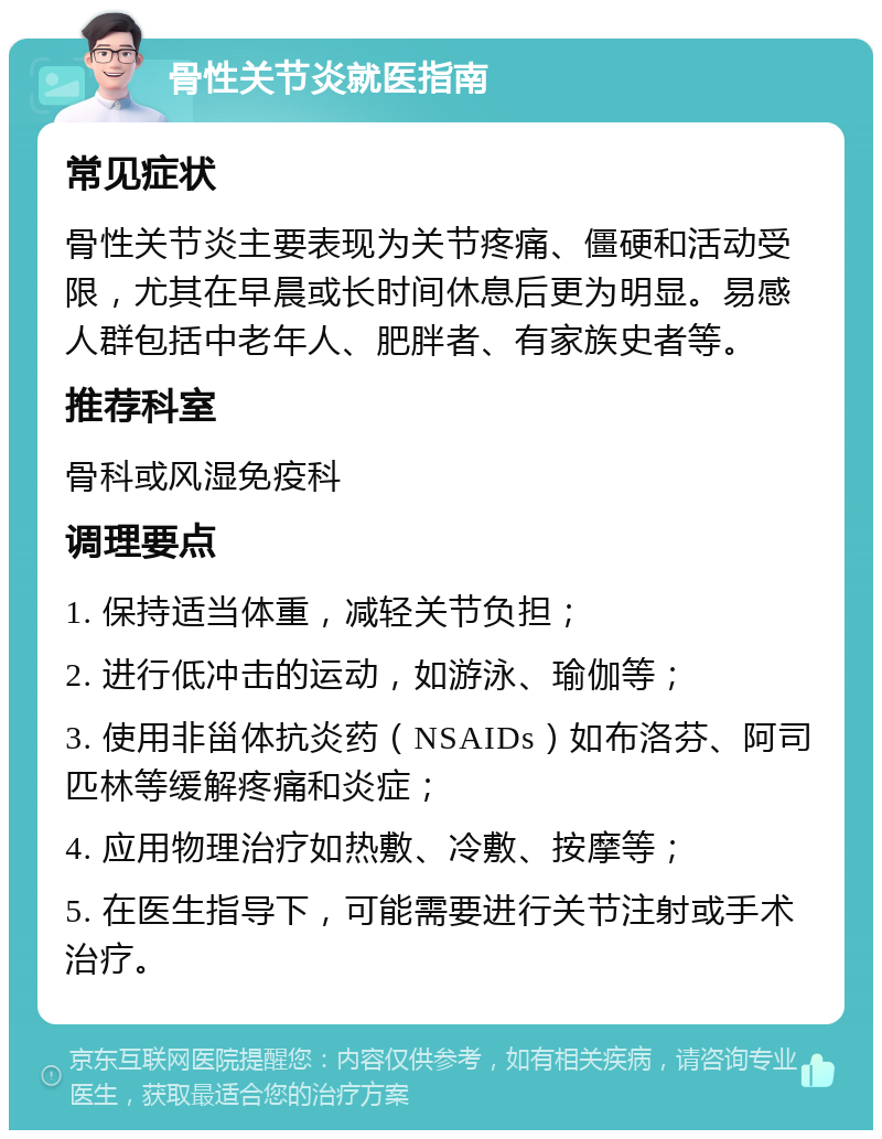 骨性关节炎就医指南 常见症状 骨性关节炎主要表现为关节疼痛、僵硬和活动受限，尤其在早晨或长时间休息后更为明显。易感人群包括中老年人、肥胖者、有家族史者等。 推荐科室 骨科或风湿免疫科 调理要点 1. 保持适当体重，减轻关节负担； 2. 进行低冲击的运动，如游泳、瑜伽等； 3. 使用非甾体抗炎药（NSAIDs）如布洛芬、阿司匹林等缓解疼痛和炎症； 4. 应用物理治疗如热敷、冷敷、按摩等； 5. 在医生指导下，可能需要进行关节注射或手术治疗。