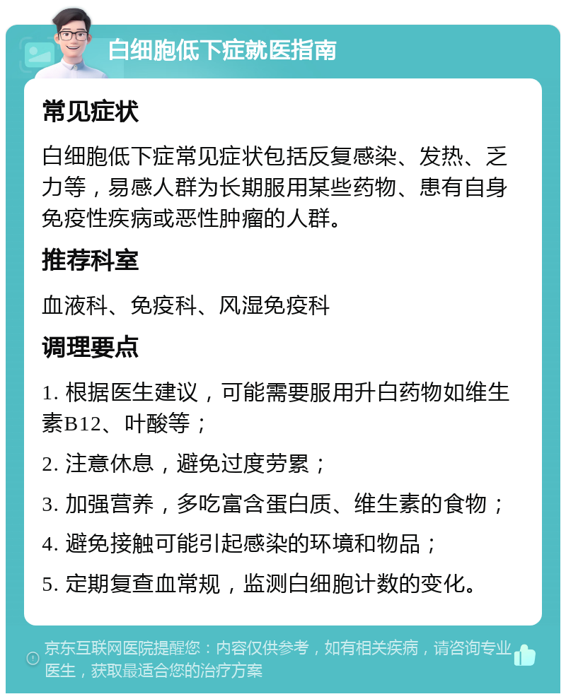 白细胞低下症就医指南 常见症状 白细胞低下症常见症状包括反复感染、发热、乏力等，易感人群为长期服用某些药物、患有自身免疫性疾病或恶性肿瘤的人群。 推荐科室 血液科、免疫科、风湿免疫科 调理要点 1. 根据医生建议，可能需要服用升白药物如维生素B12、叶酸等； 2. 注意休息，避免过度劳累； 3. 加强营养，多吃富含蛋白质、维生素的食物； 4. 避免接触可能引起感染的环境和物品； 5. 定期复查血常规，监测白细胞计数的变化。