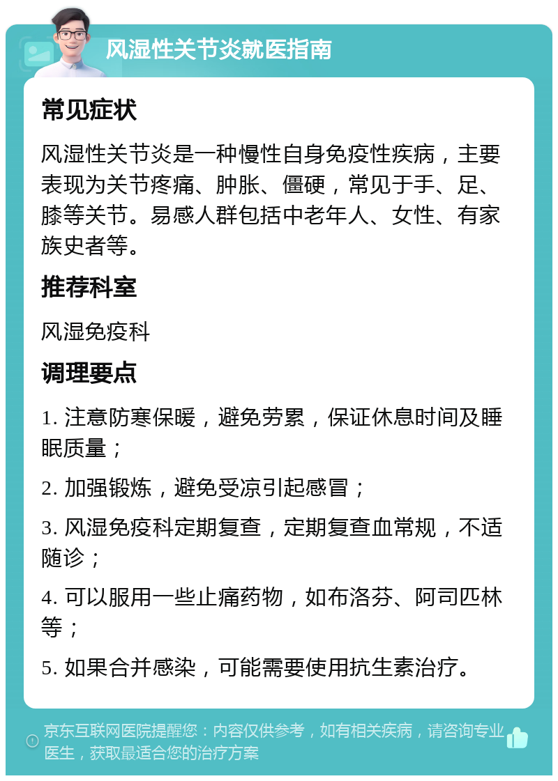 风湿性关节炎就医指南 常见症状 风湿性关节炎是一种慢性自身免疫性疾病，主要表现为关节疼痛、肿胀、僵硬，常见于手、足、膝等关节。易感人群包括中老年人、女性、有家族史者等。 推荐科室 风湿免疫科 调理要点 1. 注意防寒保暖，避免劳累，保证休息时间及睡眠质量； 2. 加强锻炼，避免受凉引起感冒； 3. 风湿免疫科定期复查，定期复查血常规，不适随诊； 4. 可以服用一些止痛药物，如布洛芬、阿司匹林等； 5. 如果合并感染，可能需要使用抗生素治疗。