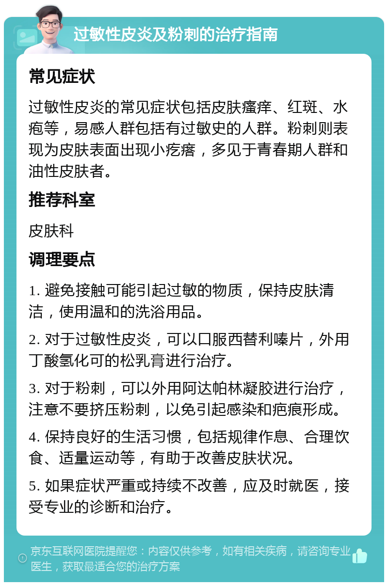 过敏性皮炎及粉刺的治疗指南 常见症状 过敏性皮炎的常见症状包括皮肤瘙痒、红斑、水疱等，易感人群包括有过敏史的人群。粉刺则表现为皮肤表面出现小疙瘩，多见于青春期人群和油性皮肤者。 推荐科室 皮肤科 调理要点 1. 避免接触可能引起过敏的物质，保持皮肤清洁，使用温和的洗浴用品。 2. 对于过敏性皮炎，可以口服西替利嗪片，外用丁酸氢化可的松乳膏进行治疗。 3. 对于粉刺，可以外用阿达帕林凝胶进行治疗，注意不要挤压粉刺，以免引起感染和疤痕形成。 4. 保持良好的生活习惯，包括规律作息、合理饮食、适量运动等，有助于改善皮肤状况。 5. 如果症状严重或持续不改善，应及时就医，接受专业的诊断和治疗。