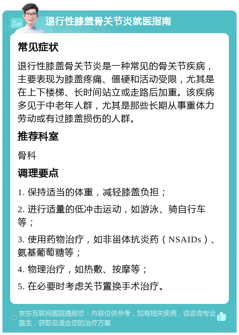 退行性膝盖骨关节炎就医指南 常见症状 退行性膝盖骨关节炎是一种常见的骨关节疾病，主要表现为膝盖疼痛、僵硬和活动受限，尤其是在上下楼梯、长时间站立或走路后加重。该疾病多见于中老年人群，尤其是那些长期从事重体力劳动或有过膝盖损伤的人群。 推荐科室 骨科 调理要点 1. 保持适当的体重，减轻膝盖负担； 2. 进行适量的低冲击运动，如游泳、骑自行车等； 3. 使用药物治疗，如非甾体抗炎药（NSAIDs）、氨基葡萄糖等； 4. 物理治疗，如热敷、按摩等； 5. 在必要时考虑关节置换手术治疗。