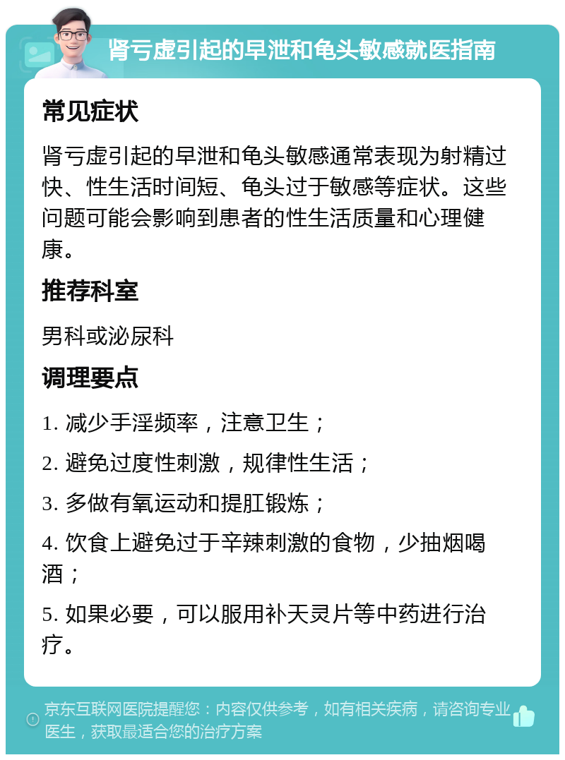 肾亏虚引起的早泄和龟头敏感就医指南 常见症状 肾亏虚引起的早泄和龟头敏感通常表现为射精过快、性生活时间短、龟头过于敏感等症状。这些问题可能会影响到患者的性生活质量和心理健康。 推荐科室 男科或泌尿科 调理要点 1. 减少手淫频率，注意卫生； 2. 避免过度性刺激，规律性生活； 3. 多做有氧运动和提肛锻炼； 4. 饮食上避免过于辛辣刺激的食物，少抽烟喝酒； 5. 如果必要，可以服用补天灵片等中药进行治疗。