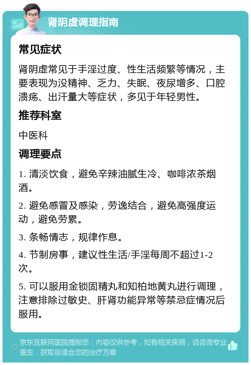 肾阴虚调理指南 常见症状 肾阴虚常见于手淫过度、性生活频繁等情况，主要表现为没精神、乏力、失眠、夜尿增多、口腔溃疡、出汗量大等症状，多见于年轻男性。 推荐科室 中医科 调理要点 1. 清淡饮食，避免辛辣油腻生冷、咖啡浓茶烟酒。 2. 避免感冒及感染，劳逸结合，避免高强度运动，避免劳累。 3. 条畅情志，规律作息。 4. 节制房事，建议性生活/手淫每周不超过1-2次。 5. 可以服用金锁固精丸和知柏地黄丸进行调理，注意排除过敏史、肝肾功能异常等禁忌症情况后服用。