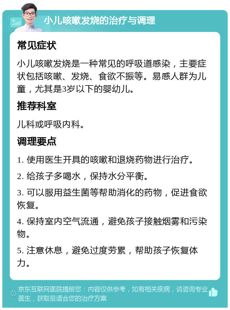 小儿咳嗽发烧的治疗与调理 常见症状 小儿咳嗽发烧是一种常见的呼吸道感染，主要症状包括咳嗽、发烧、食欲不振等。易感人群为儿童，尤其是3岁以下的婴幼儿。 推荐科室 儿科或呼吸内科。 调理要点 1. 使用医生开具的咳嗽和退烧药物进行治疗。 2. 给孩子多喝水，保持水分平衡。 3. 可以服用益生菌等帮助消化的药物，促进食欲恢复。 4. 保持室内空气流通，避免孩子接触烟雾和污染物。 5. 注意休息，避免过度劳累，帮助孩子恢复体力。