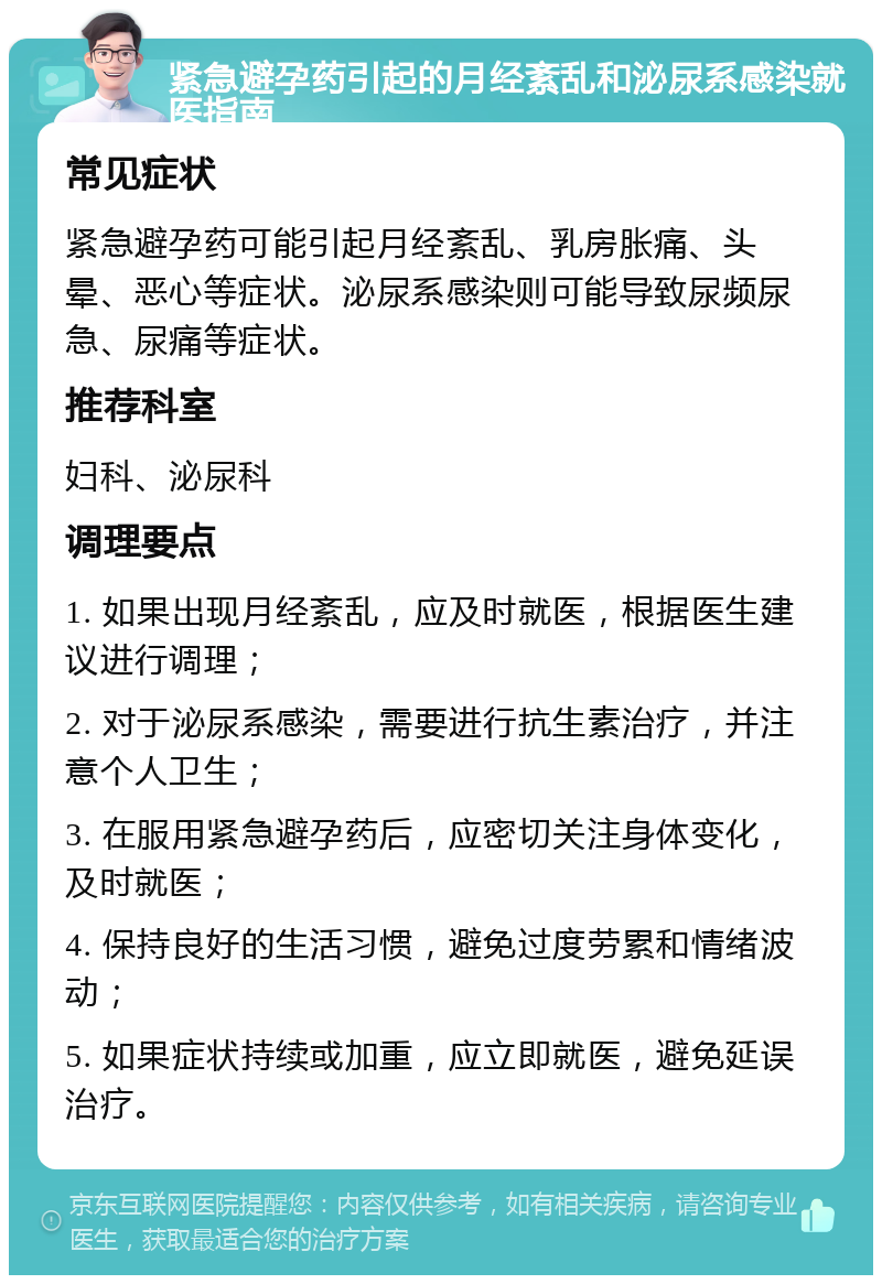 紧急避孕药引起的月经紊乱和泌尿系感染就医指南 常见症状 紧急避孕药可能引起月经紊乱、乳房胀痛、头晕、恶心等症状。泌尿系感染则可能导致尿频尿急、尿痛等症状。 推荐科室 妇科、泌尿科 调理要点 1. 如果出现月经紊乱，应及时就医，根据医生建议进行调理； 2. 对于泌尿系感染，需要进行抗生素治疗，并注意个人卫生； 3. 在服用紧急避孕药后，应密切关注身体变化，及时就医； 4. 保持良好的生活习惯，避免过度劳累和情绪波动； 5. 如果症状持续或加重，应立即就医，避免延误治疗。