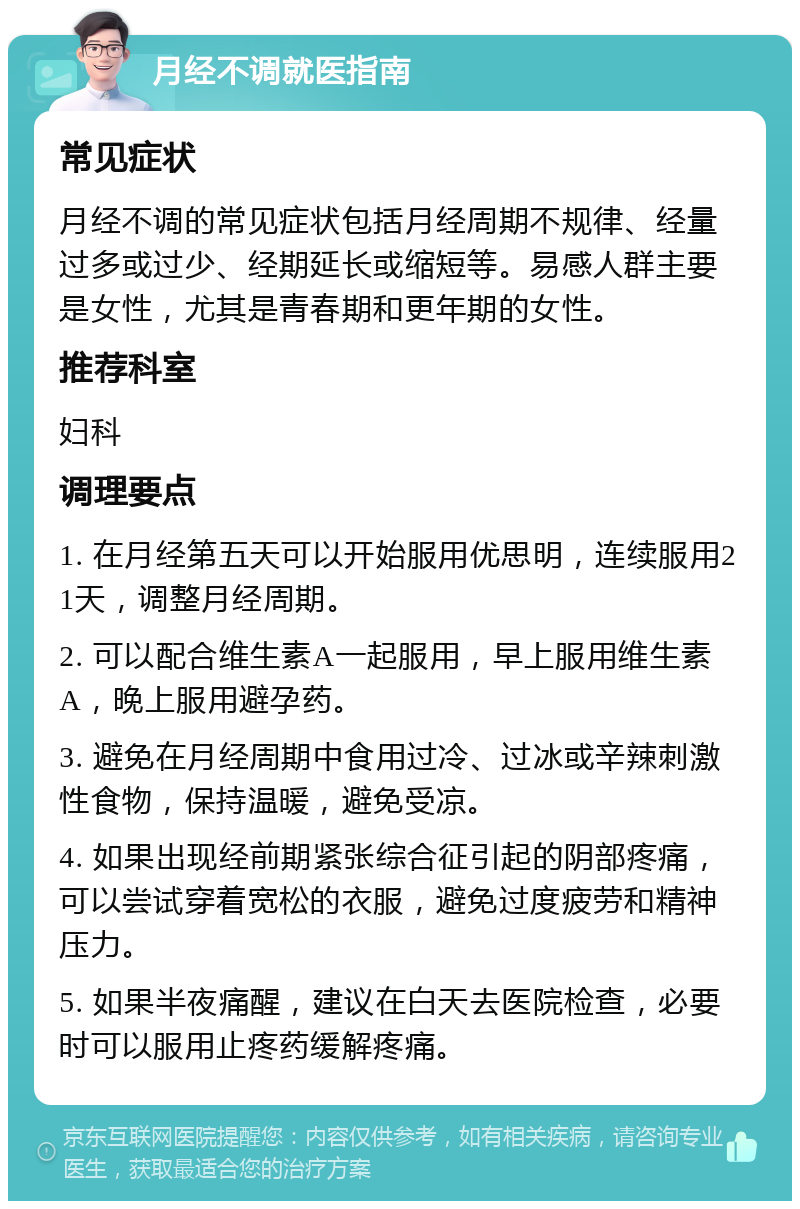 月经不调就医指南 常见症状 月经不调的常见症状包括月经周期不规律、经量过多或过少、经期延长或缩短等。易感人群主要是女性，尤其是青春期和更年期的女性。 推荐科室 妇科 调理要点 1. 在月经第五天可以开始服用优思明，连续服用21天，调整月经周期。 2. 可以配合维生素A一起服用，早上服用维生素A，晚上服用避孕药。 3. 避免在月经周期中食用过冷、过冰或辛辣刺激性食物，保持温暖，避免受凉。 4. 如果出现经前期紧张综合征引起的阴部疼痛，可以尝试穿着宽松的衣服，避免过度疲劳和精神压力。 5. 如果半夜痛醒，建议在白天去医院检查，必要时可以服用止疼药缓解疼痛。