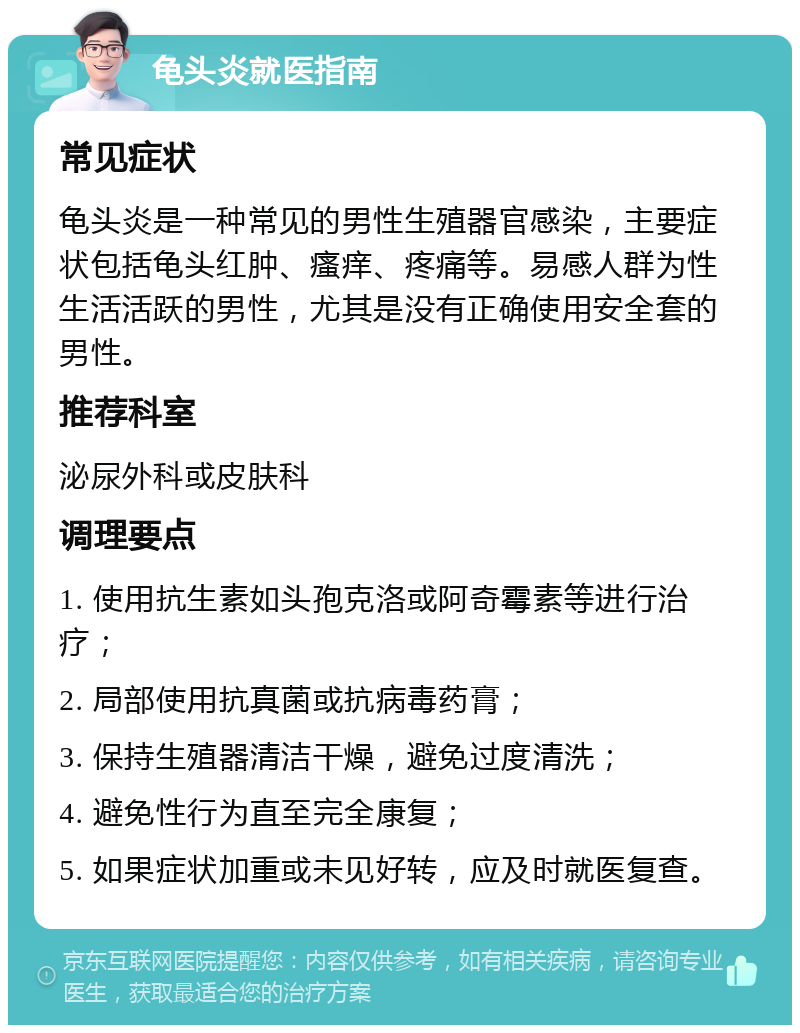 龟头炎就医指南 常见症状 龟头炎是一种常见的男性生殖器官感染，主要症状包括龟头红肿、瘙痒、疼痛等。易感人群为性生活活跃的男性，尤其是没有正确使用安全套的男性。 推荐科室 泌尿外科或皮肤科 调理要点 1. 使用抗生素如头孢克洛或阿奇霉素等进行治疗； 2. 局部使用抗真菌或抗病毒药膏； 3. 保持生殖器清洁干燥，避免过度清洗； 4. 避免性行为直至完全康复； 5. 如果症状加重或未见好转，应及时就医复查。