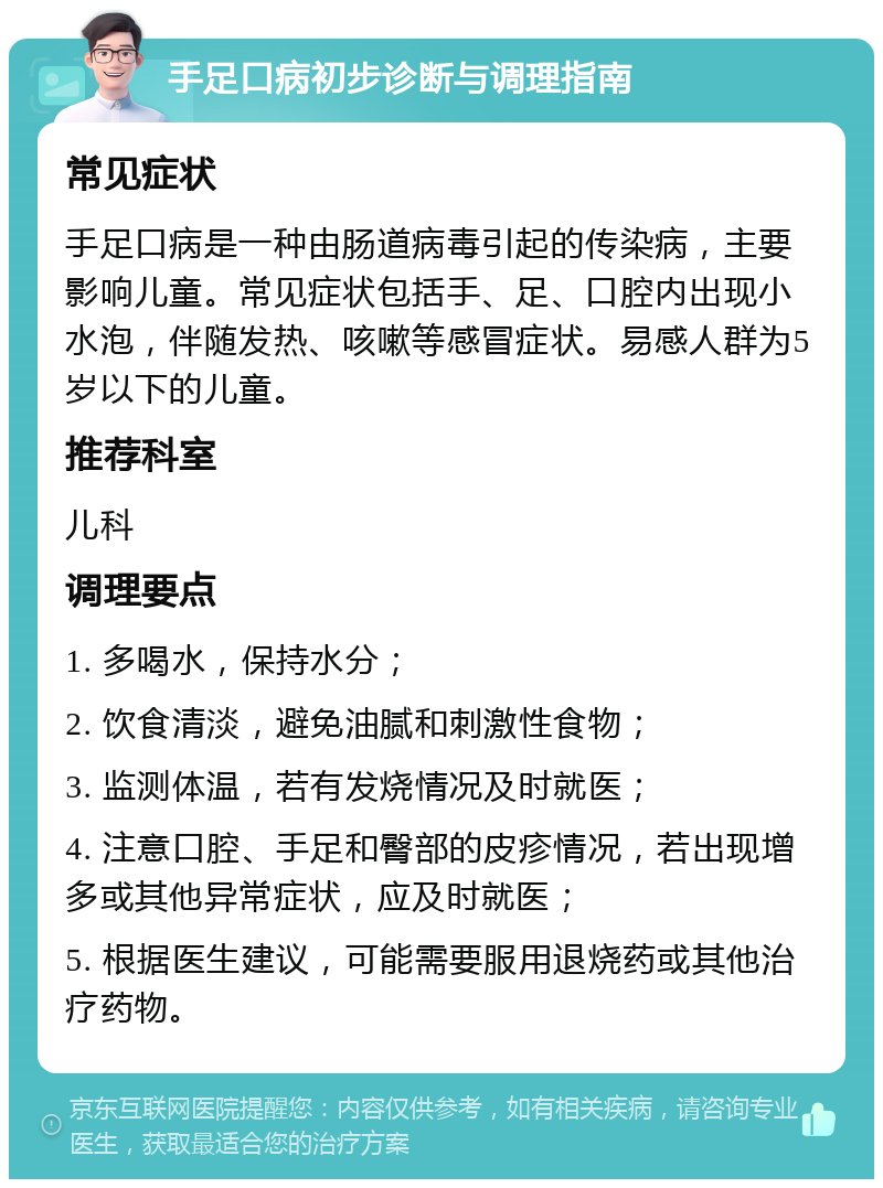 手足口病初步诊断与调理指南 常见症状 手足口病是一种由肠道病毒引起的传染病，主要影响儿童。常见症状包括手、足、口腔内出现小水泡，伴随发热、咳嗽等感冒症状。易感人群为5岁以下的儿童。 推荐科室 儿科 调理要点 1. 多喝水，保持水分； 2. 饮食清淡，避免油腻和刺激性食物； 3. 监测体温，若有发烧情况及时就医； 4. 注意口腔、手足和臀部的皮疹情况，若出现增多或其他异常症状，应及时就医； 5. 根据医生建议，可能需要服用退烧药或其他治疗药物。