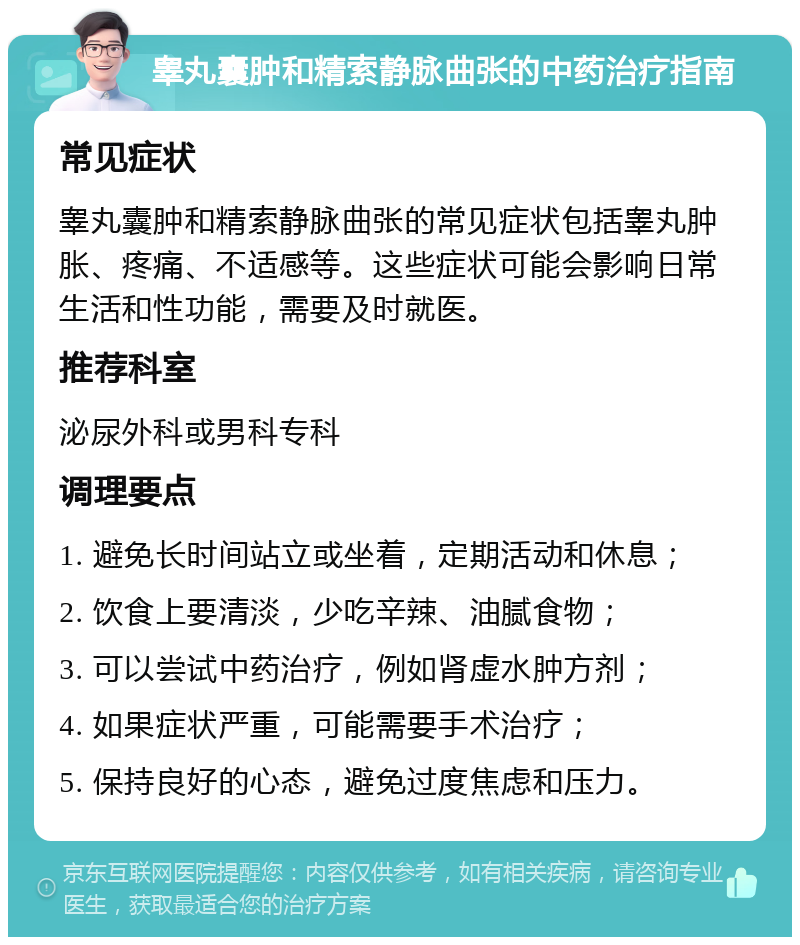 睾丸囊肿和精索静脉曲张的中药治疗指南 常见症状 睾丸囊肿和精索静脉曲张的常见症状包括睾丸肿胀、疼痛、不适感等。这些症状可能会影响日常生活和性功能，需要及时就医。 推荐科室 泌尿外科或男科专科 调理要点 1. 避免长时间站立或坐着，定期活动和休息； 2. 饮食上要清淡，少吃辛辣、油腻食物； 3. 可以尝试中药治疗，例如肾虚水肿方剂； 4. 如果症状严重，可能需要手术治疗； 5. 保持良好的心态，避免过度焦虑和压力。