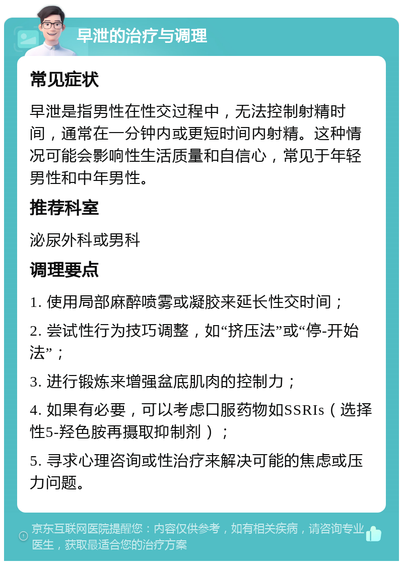 早泄的治疗与调理 常见症状 早泄是指男性在性交过程中，无法控制射精时间，通常在一分钟内或更短时间内射精。这种情况可能会影响性生活质量和自信心，常见于年轻男性和中年男性。 推荐科室 泌尿外科或男科 调理要点 1. 使用局部麻醉喷雾或凝胶来延长性交时间； 2. 尝试性行为技巧调整，如“挤压法”或“停-开始法”； 3. 进行锻炼来增强盆底肌肉的控制力； 4. 如果有必要，可以考虑口服药物如SSRIs（选择性5-羟色胺再摄取抑制剂）； 5. 寻求心理咨询或性治疗来解决可能的焦虑或压力问题。