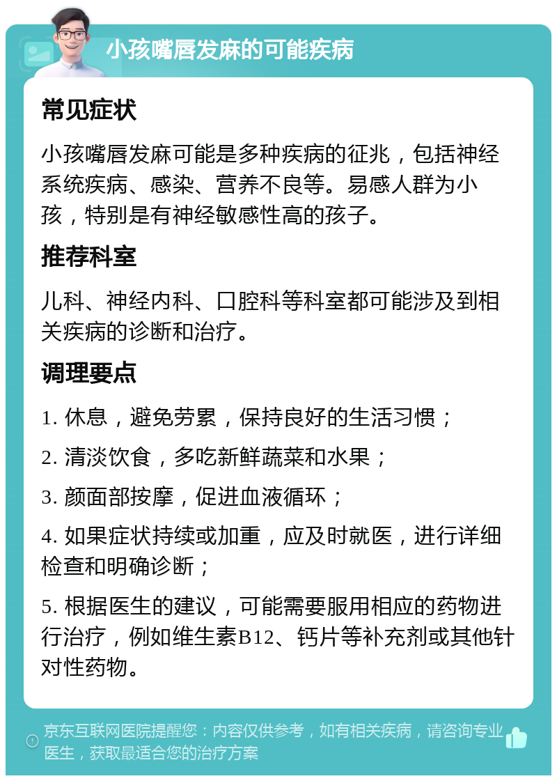 小孩嘴唇发麻的可能疾病 常见症状 小孩嘴唇发麻可能是多种疾病的征兆，包括神经系统疾病、感染、营养不良等。易感人群为小孩，特别是有神经敏感性高的孩子。 推荐科室 儿科、神经内科、口腔科等科室都可能涉及到相关疾病的诊断和治疗。 调理要点 1. 休息，避免劳累，保持良好的生活习惯； 2. 清淡饮食，多吃新鲜蔬菜和水果； 3. 颜面部按摩，促进血液循环； 4. 如果症状持续或加重，应及时就医，进行详细检查和明确诊断； 5. 根据医生的建议，可能需要服用相应的药物进行治疗，例如维生素B12、钙片等补充剂或其他针对性药物。