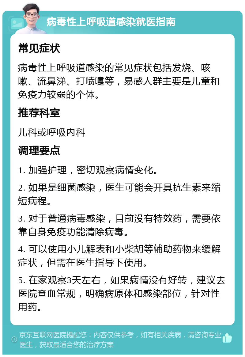 病毒性上呼吸道感染就医指南 常见症状 病毒性上呼吸道感染的常见症状包括发烧、咳嗽、流鼻涕、打喷嚏等，易感人群主要是儿童和免疫力较弱的个体。 推荐科室 儿科或呼吸内科 调理要点 1. 加强护理，密切观察病情变化。 2. 如果是细菌感染，医生可能会开具抗生素来缩短病程。 3. 对于普通病毒感染，目前没有特效药，需要依靠自身免疫功能清除病毒。 4. 可以使用小儿解表和小柴胡等辅助药物来缓解症状，但需在医生指导下使用。 5. 在家观察3天左右，如果病情没有好转，建议去医院查血常规，明确病原体和感染部位，针对性用药。