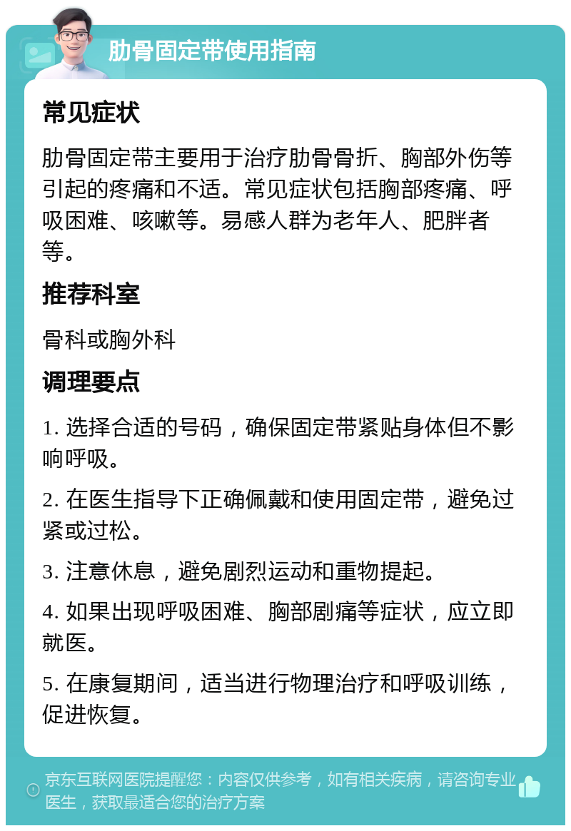 肋骨固定带使用指南 常见症状 肋骨固定带主要用于治疗肋骨骨折、胸部外伤等引起的疼痛和不适。常见症状包括胸部疼痛、呼吸困难、咳嗽等。易感人群为老年人、肥胖者等。 推荐科室 骨科或胸外科 调理要点 1. 选择合适的号码，确保固定带紧贴身体但不影响呼吸。 2. 在医生指导下正确佩戴和使用固定带，避免过紧或过松。 3. 注意休息，避免剧烈运动和重物提起。 4. 如果出现呼吸困难、胸部剧痛等症状，应立即就医。 5. 在康复期间，适当进行物理治疗和呼吸训练，促进恢复。