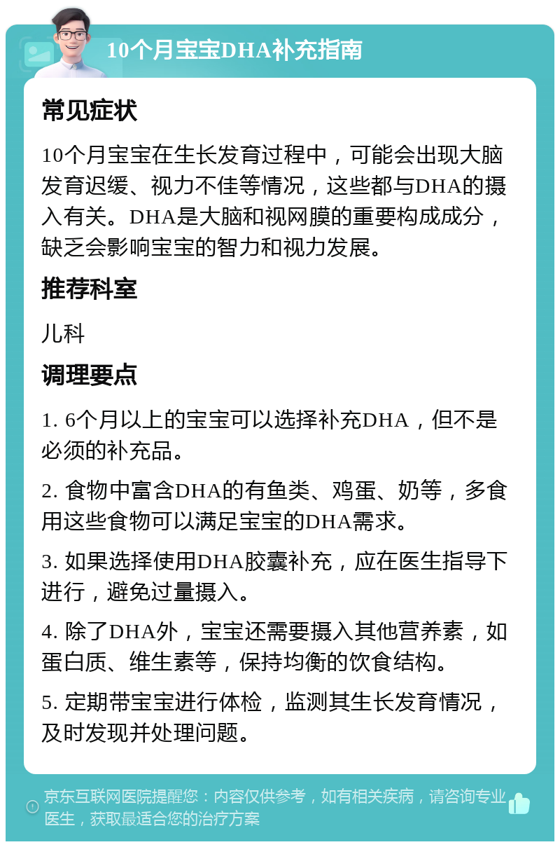 10个月宝宝DHA补充指南 常见症状 10个月宝宝在生长发育过程中，可能会出现大脑发育迟缓、视力不佳等情况，这些都与DHA的摄入有关。DHA是大脑和视网膜的重要构成成分，缺乏会影响宝宝的智力和视力发展。 推荐科室 儿科 调理要点 1. 6个月以上的宝宝可以选择补充DHA，但不是必须的补充品。 2. 食物中富含DHA的有鱼类、鸡蛋、奶等，多食用这些食物可以满足宝宝的DHA需求。 3. 如果选择使用DHA胶囊补充，应在医生指导下进行，避免过量摄入。 4. 除了DHA外，宝宝还需要摄入其他营养素，如蛋白质、维生素等，保持均衡的饮食结构。 5. 定期带宝宝进行体检，监测其生长发育情况，及时发现并处理问题。