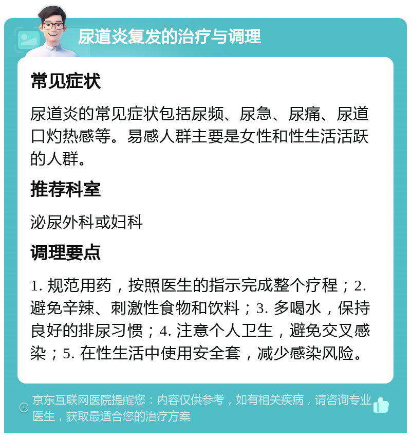 尿道炎复发的治疗与调理 常见症状 尿道炎的常见症状包括尿频、尿急、尿痛、尿道口灼热感等。易感人群主要是女性和性生活活跃的人群。 推荐科室 泌尿外科或妇科 调理要点 1. 规范用药，按照医生的指示完成整个疗程；2. 避免辛辣、刺激性食物和饮料；3. 多喝水，保持良好的排尿习惯；4. 注意个人卫生，避免交叉感染；5. 在性生活中使用安全套，减少感染风险。