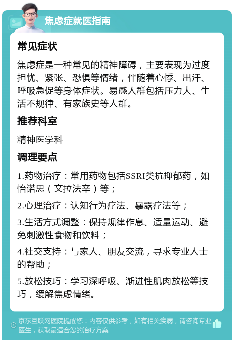 焦虑症就医指南 常见症状 焦虑症是一种常见的精神障碍，主要表现为过度担忧、紧张、恐惧等情绪，伴随着心悸、出汗、呼吸急促等身体症状。易感人群包括压力大、生活不规律、有家族史等人群。 推荐科室 精神医学科 调理要点 1.药物治疗：常用药物包括SSRI类抗抑郁药，如怡诺思（文拉法辛）等； 2.心理治疗：认知行为疗法、暴露疗法等； 3.生活方式调整：保持规律作息、适量运动、避免刺激性食物和饮料； 4.社交支持：与家人、朋友交流，寻求专业人士的帮助； 5.放松技巧：学习深呼吸、渐进性肌肉放松等技巧，缓解焦虑情绪。