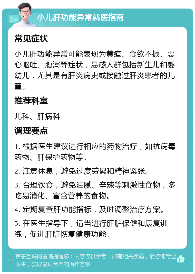 小儿肝功能异常就医指南 常见症状 小儿肝功能异常可能表现为黄疸、食欲不振、恶心呕吐、腹泻等症状，易感人群包括新生儿和婴幼儿，尤其是有肝炎病史或接触过肝炎患者的儿童。 推荐科室 儿科、肝病科 调理要点 1. 根据医生建议进行相应的药物治疗，如抗病毒药物、肝保护药物等。 2. 注意休息，避免过度劳累和精神紧张。 3. 合理饮食，避免油腻、辛辣等刺激性食物，多吃易消化、富含营养的食物。 4. 定期复查肝功能指标，及时调整治疗方案。 5. 在医生指导下，适当进行肝脏保健和康复训练，促进肝脏恢复健康功能。