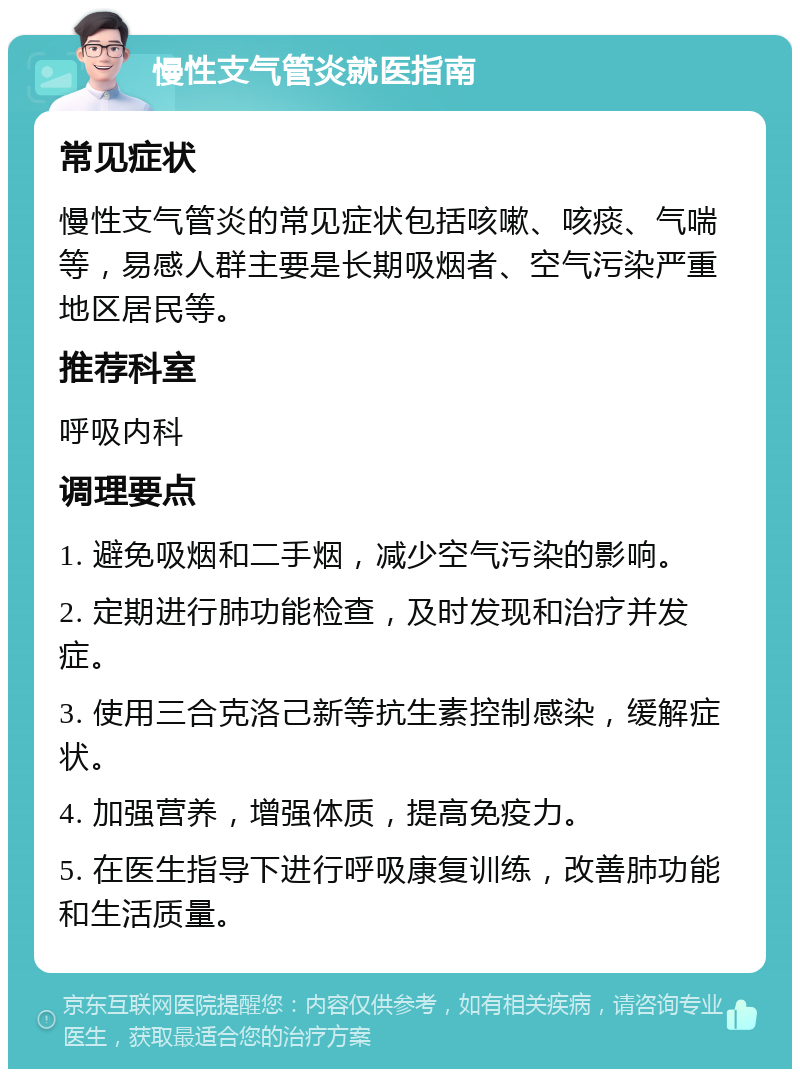 慢性支气管炎就医指南 常见症状 慢性支气管炎的常见症状包括咳嗽、咳痰、气喘等，易感人群主要是长期吸烟者、空气污染严重地区居民等。 推荐科室 呼吸内科 调理要点 1. 避免吸烟和二手烟，减少空气污染的影响。 2. 定期进行肺功能检查，及时发现和治疗并发症。 3. 使用三合克洛己新等抗生素控制感染，缓解症状。 4. 加强营养，增强体质，提高免疫力。 5. 在医生指导下进行呼吸康复训练，改善肺功能和生活质量。