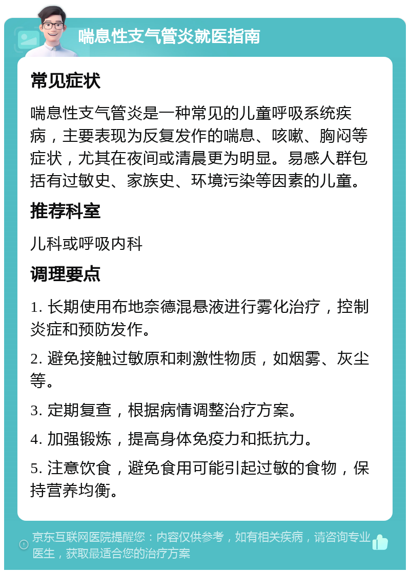 喘息性支气管炎就医指南 常见症状 喘息性支气管炎是一种常见的儿童呼吸系统疾病，主要表现为反复发作的喘息、咳嗽、胸闷等症状，尤其在夜间或清晨更为明显。易感人群包括有过敏史、家族史、环境污染等因素的儿童。 推荐科室 儿科或呼吸内科 调理要点 1. 长期使用布地奈德混悬液进行雾化治疗，控制炎症和预防发作。 2. 避免接触过敏原和刺激性物质，如烟雾、灰尘等。 3. 定期复查，根据病情调整治疗方案。 4. 加强锻炼，提高身体免疫力和抵抗力。 5. 注意饮食，避免食用可能引起过敏的食物，保持营养均衡。