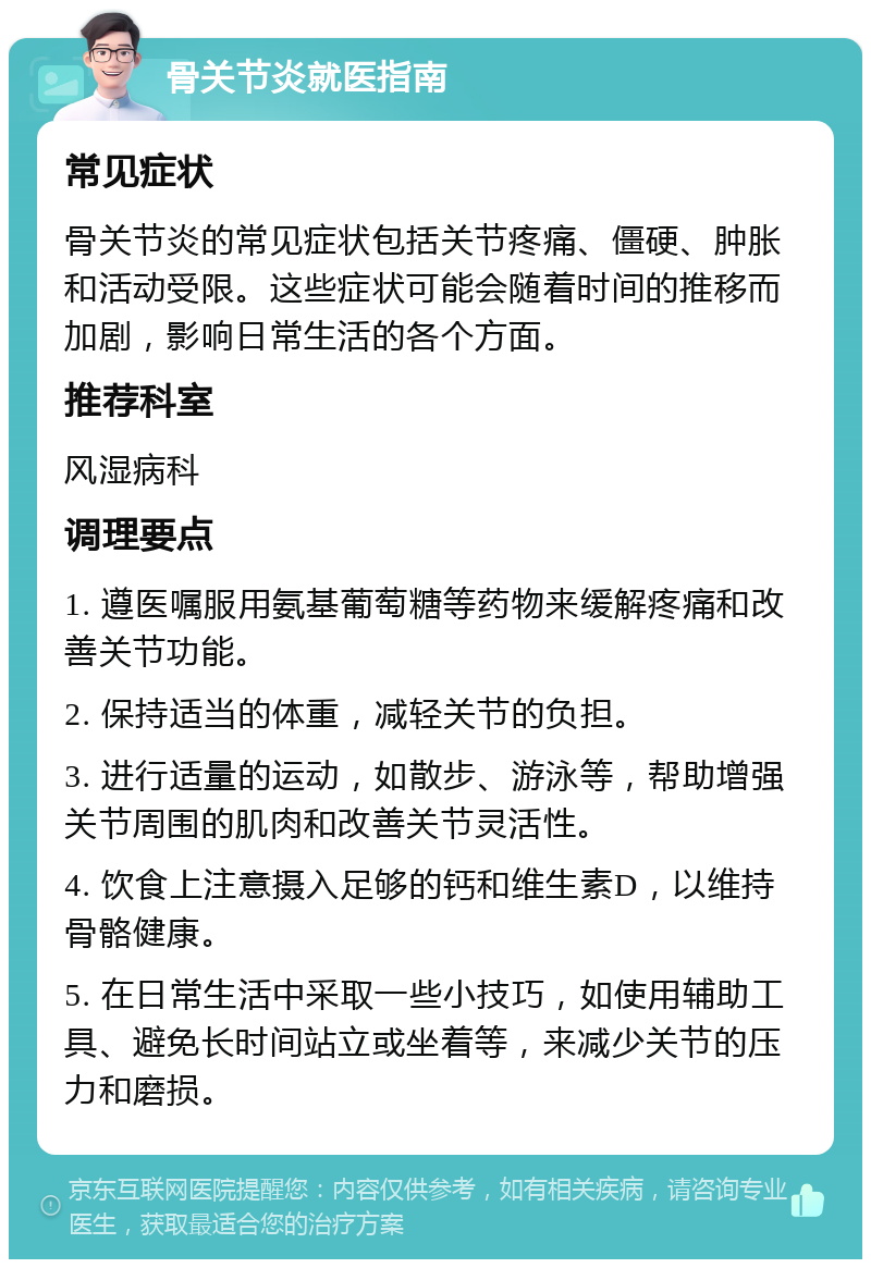 骨关节炎就医指南 常见症状 骨关节炎的常见症状包括关节疼痛、僵硬、肿胀和活动受限。这些症状可能会随着时间的推移而加剧，影响日常生活的各个方面。 推荐科室 风湿病科 调理要点 1. 遵医嘱服用氨基葡萄糖等药物来缓解疼痛和改善关节功能。 2. 保持适当的体重，减轻关节的负担。 3. 进行适量的运动，如散步、游泳等，帮助增强关节周围的肌肉和改善关节灵活性。 4. 饮食上注意摄入足够的钙和维生素D，以维持骨骼健康。 5. 在日常生活中采取一些小技巧，如使用辅助工具、避免长时间站立或坐着等，来减少关节的压力和磨损。