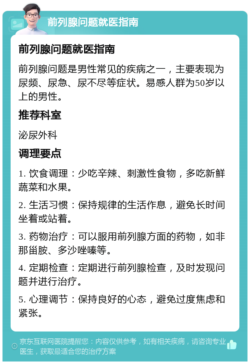 前列腺问题就医指南 前列腺问题就医指南 前列腺问题是男性常见的疾病之一，主要表现为尿频、尿急、尿不尽等症状。易感人群为50岁以上的男性。 推荐科室 泌尿外科 调理要点 1. 饮食调理：少吃辛辣、刺激性食物，多吃新鲜蔬菜和水果。 2. 生活习惯：保持规律的生活作息，避免长时间坐着或站着。 3. 药物治疗：可以服用前列腺方面的药物，如非那甾胺、多沙唑嗪等。 4. 定期检查：定期进行前列腺检查，及时发现问题并进行治疗。 5. 心理调节：保持良好的心态，避免过度焦虑和紧张。