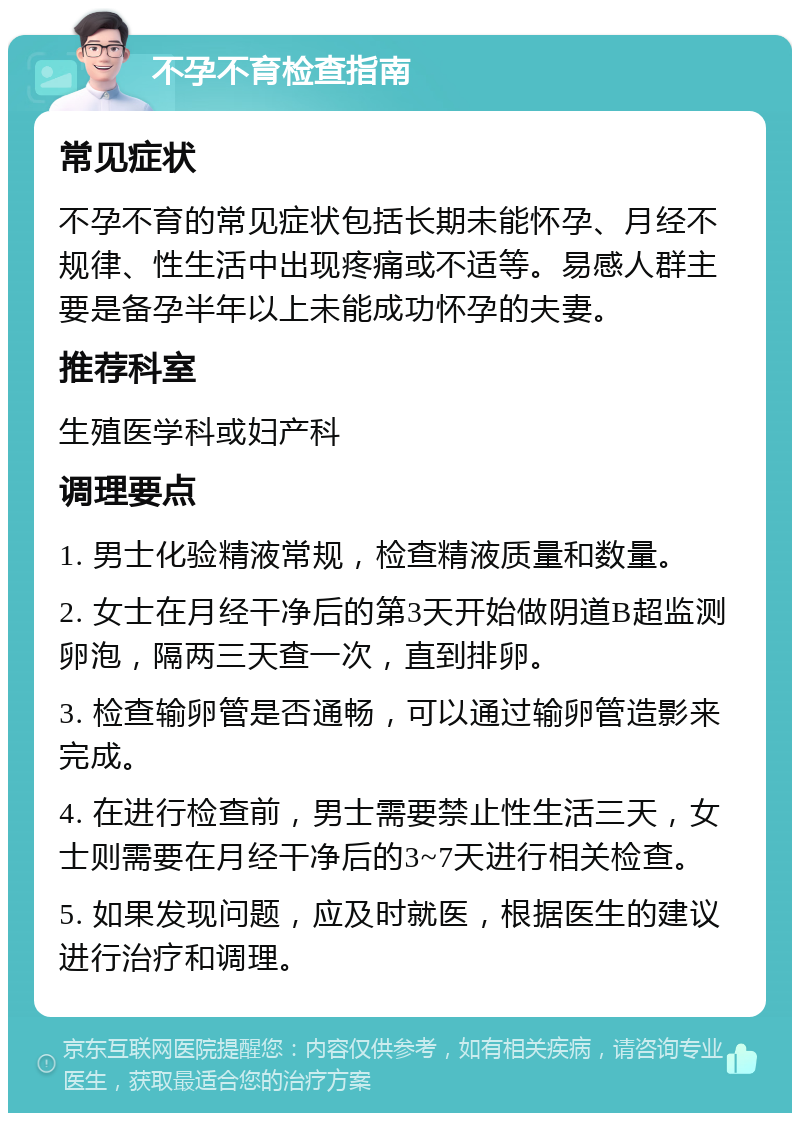 不孕不育检查指南 常见症状 不孕不育的常见症状包括长期未能怀孕、月经不规律、性生活中出现疼痛或不适等。易感人群主要是备孕半年以上未能成功怀孕的夫妻。 推荐科室 生殖医学科或妇产科 调理要点 1. 男士化验精液常规，检查精液质量和数量。 2. 女士在月经干净后的第3天开始做阴道B超监测卵泡，隔两三天查一次，直到排卵。 3. 检查输卵管是否通畅，可以通过输卵管造影来完成。 4. 在进行检查前，男士需要禁止性生活三天，女士则需要在月经干净后的3~7天进行相关检查。 5. 如果发现问题，应及时就医，根据医生的建议进行治疗和调理。