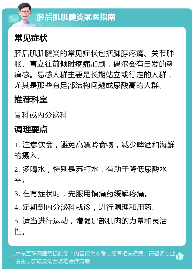 胫后肌肌腱炎就医指南 常见症状 胫后肌肌腱炎的常见症状包括脚脖疼痛、关节肿胀、直立往前倾时疼痛加剧，偶尔会有自发的刺痛感。易感人群主要是长期站立或行走的人群，尤其是那些有足部结构问题或尿酸高的人群。 推荐科室 骨科或内分泌科 调理要点 1. 注意饮食，避免高嘌呤食物，减少啤酒和海鲜的摄入。 2. 多喝水，特别是苏打水，有助于降低尿酸水平。 3. 在有症状时，先服用镇痛药缓解疼痛。 4. 定期到内分泌科就诊，进行调理和用药。 5. 适当进行运动，增强足部肌肉的力量和灵活性。