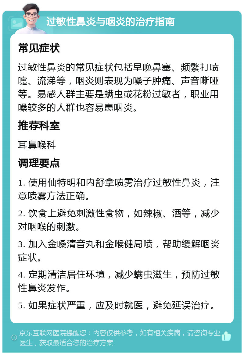 过敏性鼻炎与咽炎的治疗指南 常见症状 过敏性鼻炎的常见症状包括早晚鼻塞、频繁打喷嚏、流涕等，咽炎则表现为嗓子肿痛、声音嘶哑等。易感人群主要是螨虫或花粉过敏者，职业用嗓较多的人群也容易患咽炎。 推荐科室 耳鼻喉科 调理要点 1. 使用仙特明和内舒拿喷雾治疗过敏性鼻炎，注意喷雾方法正确。 2. 饮食上避免刺激性食物，如辣椒、酒等，减少对咽喉的刺激。 3. 加入金嗓清音丸和金喉健局喷，帮助缓解咽炎症状。 4. 定期清洁居住环境，减少螨虫滋生，预防过敏性鼻炎发作。 5. 如果症状严重，应及时就医，避免延误治疗。